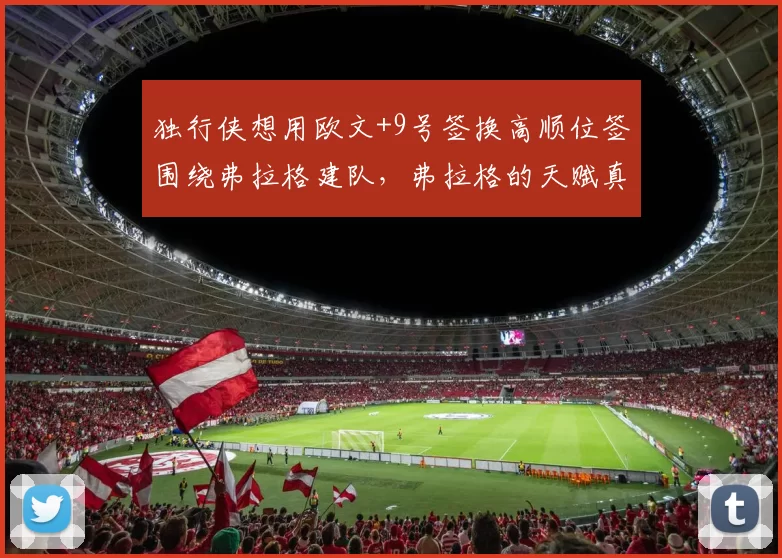 独行侠想用欧文+9号签换高顺位签围绕弗拉格建队，弗拉格的天赋真值得球队送走全明星后卫