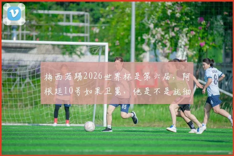 梅西若踢2026世界杯是第六届，阿根廷10号如果卫冕，他是不是就彻底封神无争议了